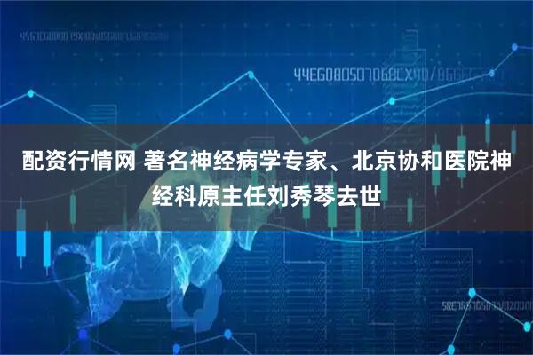 配资行情网 著名神经病学专家、北京协和医院神经科原主任刘秀琴去世