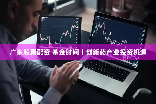 广东股票配资 基金时间丨创新药产业投资机遇