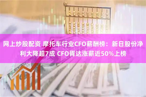 网上炒股配资 摩托车行业CFO薪酬榜：新日股份净利大降超7成 CFO胥达涨薪近50%上榜