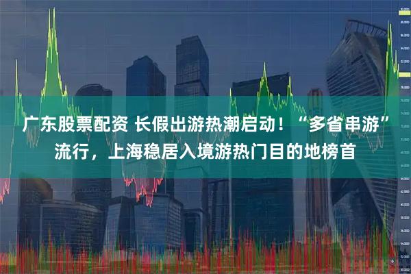 广东股票配资 长假出游热潮启动！“多省串游”流行，上海稳居入境游热门目的地榜首