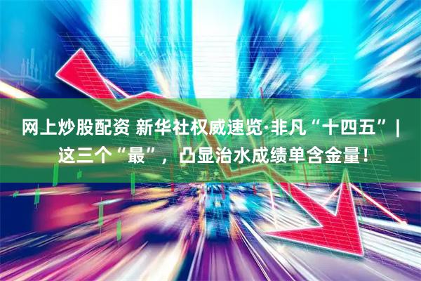 网上炒股配资 新华社权威速览·非凡“十四五” | 这三个“最”，凸显治水成绩单含金量！